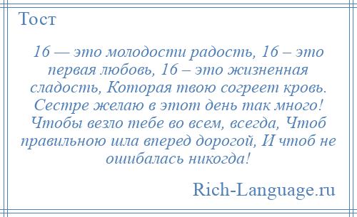 
    16 — это молодости радость, 16 – это первая любовь, 16 – это жизненная сладость, Которая твою согреет кровь. Сестре желаю в этот день так много! Чтобы везло тебе во всем, всегда, Чтоб правильною шла вперед дорогой, И чтоб не ошибалась никогда!