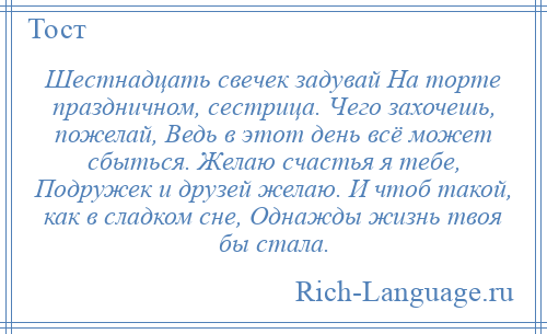 
    Шестнадцать свечек задувай На торте праздничном, сестрица. Чего захочешь, пожелай, Ведь в этот день всё может сбыться. Желаю счастья я тебе, Подружек и друзей желаю. И чтоб такой, как в сладком сне, Однажды жизнь твоя бы стала.