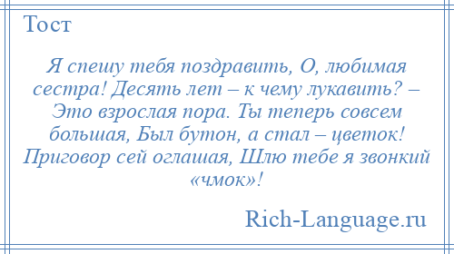 
    Я спешу тебя поздравить, О, любимая сестра! Десять лет – к чему лукавить? – Это взрослая пора. Ты теперь совсем большая, Был бутон, а стал – цветок! Приговор сей оглашая, Шлю тебе я звонкий «чмок»!