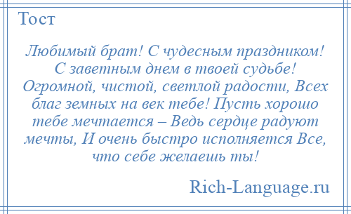 
    Любимый брат! С чудесным праздником! С заветным днем в твоей судьбе! Огромной, чистой, светлой радости, Всех благ земных на век тебе! Пусть хорошо тебе мечтается – Ведь сердце радуют мечты, И очень быстро исполняется Все, что себе желаешь ты!