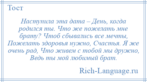 
    Наступила эта дата – День, когда родился ты. Что же пожелать мне брату? Чтоб сбывались все мечты, Пожелать здоровья нужно, Счастья. Я же очень рад, Что живем с тобой мы дружно, Ведь ты мой любимый брат.