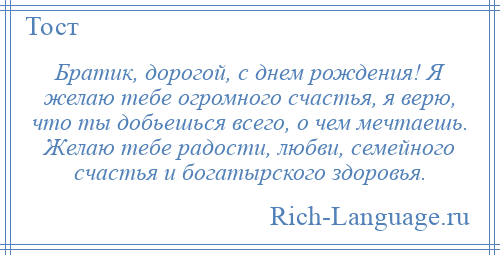 
    Братик, дорогой, с днем рождения! Я желаю тебе огромного счастья, я верю, что ты добьешься всего, о чем мечтаешь. Желаю тебе радости, любви, семейного счастья и богатырского здоровья.