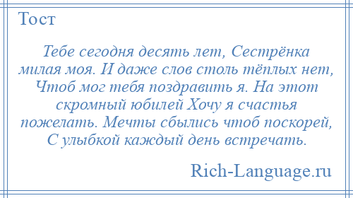 
    Тебе сегодня десять лет, Сестрёнка милая моя. И даже слов столь тёплых нет, Чтоб мог тебя поздравить я. На этот скромный юбилей Хочу я счастья пожелать. Мечты сбылись чтоб поскорей, С улыбкой каждый день встречать.