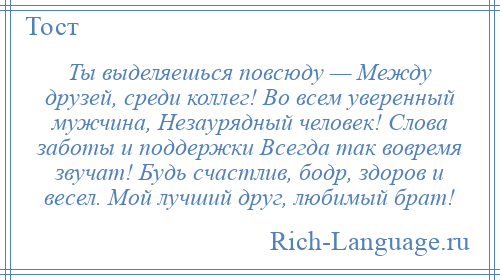 
    Ты выделяешься повсюду — Между друзей, среди коллег! Во всем уверенный мужчина, Незаурядный человек! Слова заботы и поддержки Всегда так вовремя звучат! Будь счастлив, бодр, здоров и весел. Мой лучший друг, любимый брат!