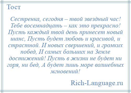 
    Сестренка, сегодня – твой звездный час! Тебе восемнадцать – как это прекрасно! Пусть каждый твой день принесет новый шанс, Пусть будет любовь и красивой, и страстной. И новых свершений, и громких побед, И самых больших на Земле достижений! Пусть в жизни не будет ни горя, ни бед, А будет лишь море волшебных мгновений!