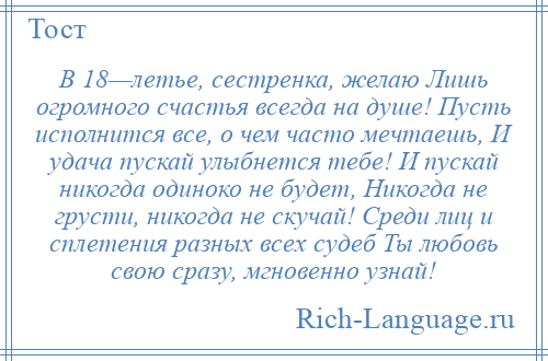 
    В 18—летье, сестренка, желаю Лишь огромного счастья всегда на душе! Пусть исполнится все, о чем часто мечтаешь, И удача пускай улыбнется тебе! И пускай никогда одиноко не будет, Никогда не грусти, никогда не скучай! Среди лиц и сплетения разных всех судеб Ты любовь свою сразу, мгновенно узнай!