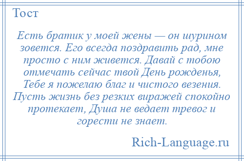 
    Есть братик у моей жены — он шурином зовется. Его всегда поздравить рад, мне просто с ним живется. Давай с тобою отмечать сейчас твой День рожденья, Тебе я пожелаю благ и чистого везения. Пусть жизнь без резких виражей спокойно протекает, Душа не ведает тревог и горести не знает.