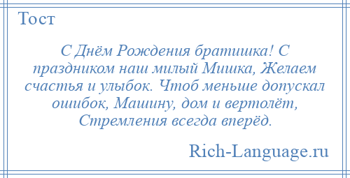 
    С Днём Рождения братишка! С праздником наш милый Мишка, Желаем счастья и улыбок. Чтоб меньше допускал ошибок, Машину, дом и вертолёт, Стремления всегда вперёд.