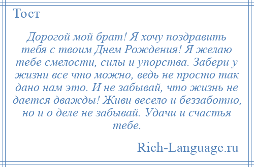 
    Дорогой мой брат! Я хочу поздравить тебя с твоим Днем Рождения! Я желаю тебе смелости, силы и упорства. Забери у жизни все что можно, ведь не просто так дано нам это. И не забывай, что жизнь не дается дважды! Живи весело и беззаботно, но и о деле не забывай. Удачи и счастья тебе.