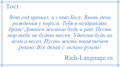 
    Вот год прошел, и слава Богу, Вновь день рождения у порога. Тебя я поздравляю, брат! Доволен жизнью будь и рад. Пусть мир тебе не будет тесен, Удачлив будь во всем и весел. Пусть жизнь твоя течет рекою, Все делай с легкою рукою!