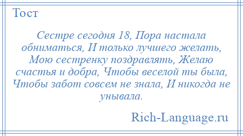 
    Сестре сегодня 18, Пора настала обниматься, И только лучшего желать, Мою сестренку поздравлять, Желаю счастья и добра, Чтобы веселой ты была, Чтобы забот совсем не знала, И никогда не унывала.