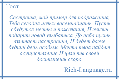 
    Сестрёнка, мой пример для подражания, Тебе сегодня целых восемнадцать. Пусть сбудутся мечты и пожелания, И жизнь подарит повод улыбаться. До неба пусть взлетает настроение, И будет даже будний день особым. Мечта твоя найдёт осуществление И цели ты своей достигнешь скоро.