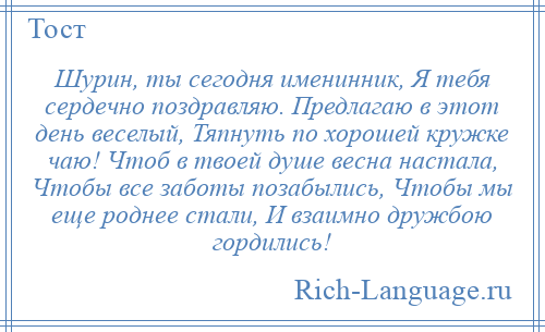 
    Шурин, ты сегодня именинник, Я тебя сердечно поздравляю. Предлагаю в этот день веселый, Тяпнуть по хорошей кружке чаю! Чтоб в твоей душе весна настала, Чтобы все заботы позабылись, Чтобы мы еще роднее стали, И взаимно дружбою гордились!