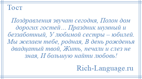 
    Поздравления звучат сегодня, Полон дом дорогих гостей… Праздник шумный и беззаботный, У любимой сестры – юбилей. Мы желаем тебе, родная, В день рожденья двадцатый твой, Жить, печали и слез не зная, И большую найти любовь!