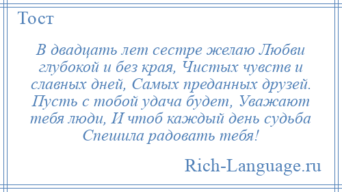 
    В двадцать лет сестре желаю Любви глубокой и без края, Чистых чувств и славных дней, Самых преданных друзей. Пусть с тобой удача будет, Уважают тебя люди, И чтоб каждый день судьба Спешила радовать тебя!