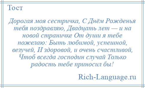 
    Дорогая моя сестричка, С Днём Рожденья тебя поздравляю, Двадцать лет — и на новой страничке От души я тебе пожелаю: Быть любимой, успешной, везучей, И здоровой, и очень счастливой, Чтоб всегда господин случай Только радость тебе приносил бы!