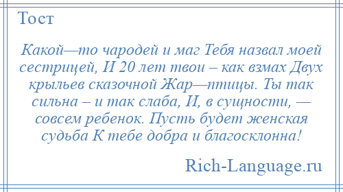 
    Какой—то чародей и маг Тебя назвал моей сестрицей, И 20 лет твои – как взмах Двух крыльев сказочной Жар—птицы. Ты так сильна – и так слаба, И, в сущности, — совсем ребенок. Пусть будет женская судьба К тебе добра и благосклонна!