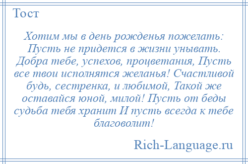 
    Хотим мы в день рожденья пожелать: Пусть не придется в жизни унывать. Добра тебе, успехов, процветания, Пусть все твои исполнятся желанья! Счастливой будь, сестренка, и любимой, Такой же оставайся юной, милой! Пусть от беды судьба тебя хранит И пусть всегда к тебе благоволит!