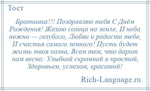 
    Братишка!!! Поздравляю тебя С Днём Рождения! Желаю солнца на земле, И неба нежно — голубого, Любви и радости тебе, И счастья самого земного! Пусть будет жизнь твоя полна, Всем тем, что дарит нам весна: Улыбкой скромной и простой, Здоровьем, успехом, красотой!