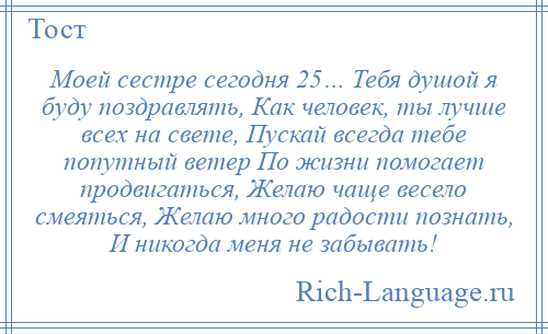 
    Моей сестре сегодня 25… Тебя душой я буду поздравлять, Как человек, ты лучше всех на свете, Пускай всегда тебе попутный ветер По жизни помогает продвигаться, Желаю чаще весело смеяться, Желаю много радости познать, И никогда меня не забывать!