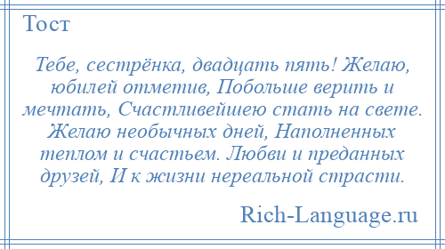 
    Тебе, сестрёнка, двадцать пять! Желаю, юбилей отметив, Побольше верить и мечтать, Счастливейшею стать на свете. Желаю необычных дней, Наполненных теплом и счастьем. Любви и преданных друзей, И к жизни нереальной страсти.