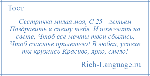 
    Сестричка милая моя, С 25—летьем Поздравить я спешу тебя, И пожелать на свете, Чтоб все мечты твои сбылись, Чтоб счастье прилетело! В любви, успехе ты кружись Красиво, ярко, смело!