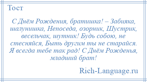 
    С Днём Рождения, братишка! – Забияка, шалунишка, Непоседа, озорник, Шустрик, весельчак, шутник! Будь собою, не стесняйся, Быть другим ты не старайся. Я всегда тебе так рад! С Днём Рожденья, младший брат!