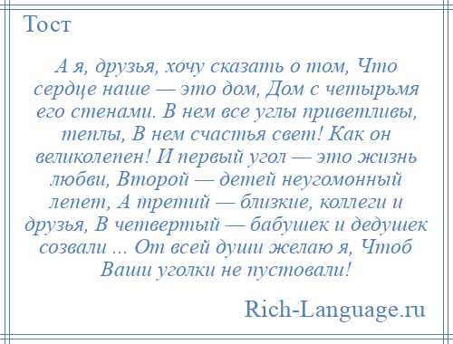 
    А я, друзья, хочу сказать о том, Что сердце наше — это дом, Дом с четырьмя его стенами. В нем все углы приветливы, теплы, В нем счастья свет! Как он великолепен! И первый угол — это жизнь любви, Второй — детей неугомонный лепет, А третий — близкие, коллеги и друзья, В четвертый — бабушек и дедушек созвали ... От всей души желаю я, Чтоб Ваши уголки не пустовали!