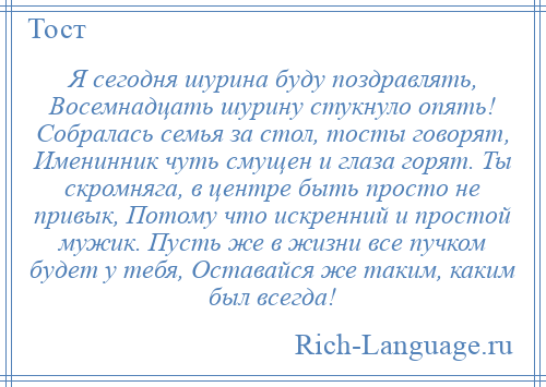 
    Я сегодня шурина буду поздравлять, Восемнадцать шурину стукнуло опять! Собралась семья за стол, тосты говорят, Именинник чуть смущен и глаза горят. Ты скромняга, в центре быть просто не привык, Потому что искренний и простой мужик. Пусть же в жизни все пучком будет у тебя, Оставайся же таким, каким был всегда!