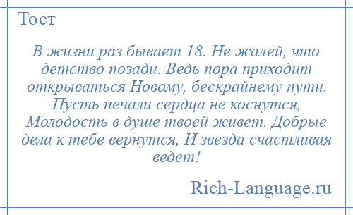 
    В жизни раз бывает 18. Не жалей, что детство позади. Ведь пора приходит открываться Новому, бескрайнему пути. Пусть печали сердца не коснутся, Молодость в душе твоей живет. Добрые дела к тебе вернутся, И звезда счастливая ведет!