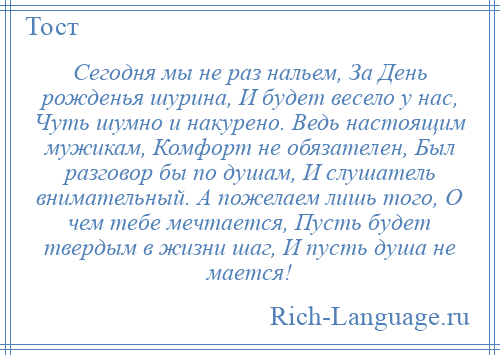 
    Сегодня мы не раз нальем, За День рожденья шурина, И будет весело у нас, Чуть шумно и накурено. Ведь настоящим мужикам, Комфорт не обязателен, Был разговор бы по душам, И слушатель внимательный. А пожелаем лишь того, О чем тебе мечтается, Пусть будет твердым в жизни шаг, И пусть душа не мается!