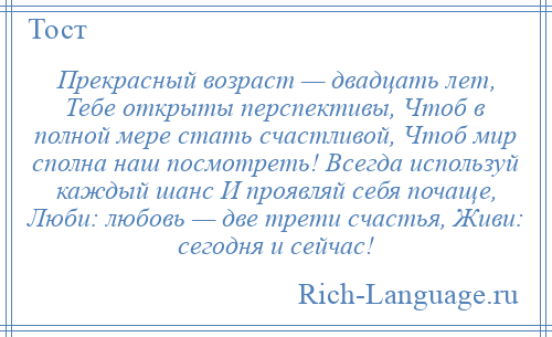 
    Прекрасный возраст — двадцать лет, Тебе открыты перспективы, Чтоб в полной мере стать счастливой, Чтоб мир сполна наш посмотреть! Всегда используй каждый шанс И проявляй себя почаще, Люби: любовь — две трети счастья, Живи: сегодня и сейчас!