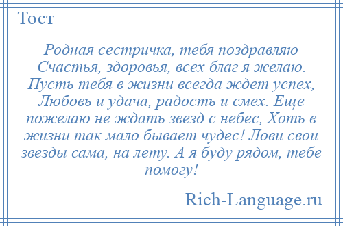 
    Родная сестричка, тебя поздравляю Счастья, здоровья, всех благ я желаю. Пусть тебя в жизни всегда ждет успех, Любовь и удача, радость и смех. Еще пожелаю не ждать звезд с небес, Хоть в жизни так мало бывает чудес! Лови свои звезды сама, на лету. А я буду рядом, тебе помогу!