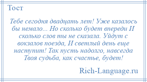 
    Тебе сегодня двадцать лет! Уже казалось бы немало... Но сколько будет впереди И сколько слов ты не сказала. Уйдут с вокзалов поезда, И светлый день еще наступит! Так пусть надолго, навсегда Твоя судьба, как счастье, будет!