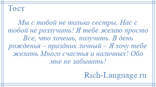 
    Мы с тобой не только сестры, Нас с тобой не разлучить! Я тебе желаю просто Все, что хочешь, получить. В день рожденья – праздник личный – Я хочу тебе желать Много счастья и наличных! Обо мне не забывать!