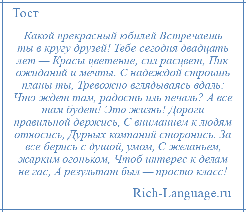 
    Какой прекрасный юбилей Встречаешь ты в кругу друзей! Тебе сегодня двадцать лет — Красы цветение, сил расцвет, Пик ожиданий и мечты. С надеждой строишь планы ты, Тревожно вглядываясь вдаль: Что ждет там, радость иль печаль? А все там будет! Это жизнь! Дороги правильной держись, С вниманием к людям относись, Дурных компаний сторонись. За все берись с душой, умом, С желаньем, жарким огоньком, Чтоб интерес к делам не гас, А результат был — просто класс!