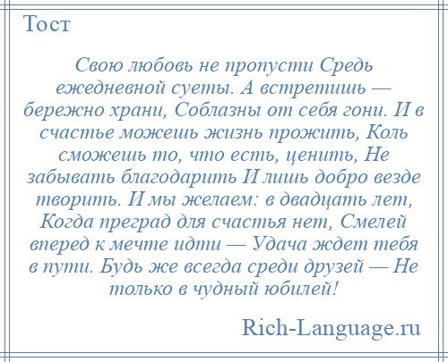 
    Свою любовь не пропусти Средь ежедневной суеты. А встретишь — бережно храни, Соблазны от себя гони. И в счастье можешь жизнь прожить, Коль сможешь то, что есть, ценить, Не забывать благодарить И лишь добро везде творить. И мы желаем: в двадцать лет, Когда преград для счастья нет, Смелей вперед к мечте идти — Удача ждет тебя в пути. Будь же всегда среди друзей — Не только в чудный юбилей!