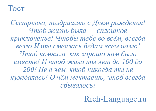 
    Сестрёнка, поздравляю с Днём рожденья! Чтоб жизнь была — сплошное приключенье! Чтобы тебе во всём, всегда везло И ты смеялась бедам всем назло! Чтоб помнила, как хорошо нам было вместе! И чтоб жила ты лет до 100 до 200! Не в чём, чтоб никогда ты не нуждалась! О чём мечтаешь, чтоб всегда сбывалось!