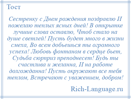 
    Сестренку с Днем рождения поздравлю И пожелаю теплых ясных дней! В открытке лучшие слова оставлю, Чтоб стало на душе светлей! Пусть будет много в жизни смеха, Во всем добьешься ты огромного успеха! Любовь фонтаном в сердце бьет, Судьба сюрприз преподнесет! Будь ты счастлива и желанна, И на работе долгожданна! Пусть окружают все тебя теплом, Встречают с уважением, добром!