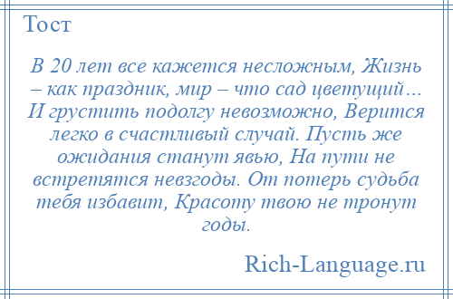 
    В 20 лет все кажется несложным, Жизнь – как праздник, мир – что сад цветущий… И грустить подолгу невозможно, Верится легко в счастливый случай. Пусть же ожидания станут явью, На пути не встретятся невзгоды. От потерь судьба тебя избавит, Красоту твою не тронут годы.