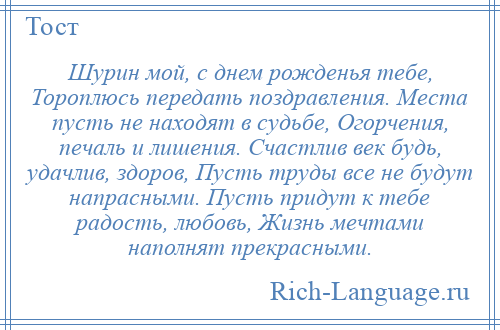 
    Шурин мой, с днем рожденья тебе, Тороплюсь передать поздравления. Места пусть не находят в судьбе, Огорчения, печаль и лишения. Счастлив век будь, удачлив, здоров, Пусть труды все не будут напрасными. Пусть придут к тебе радость, любовь, Жизнь мечтами наполнят прекрасными.