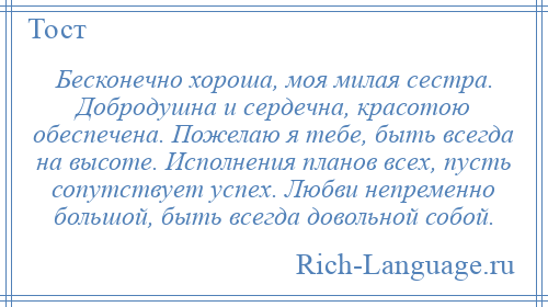 
    Бесконечно хороша, моя милая сестра. Добродушна и сердечна, красотою обеспечена. Пожелаю я тебе, быть всегда на высоте. Исполнения планов всех, пусть сопутствует успех. Любви непременно большой, быть всегда довольной собой.