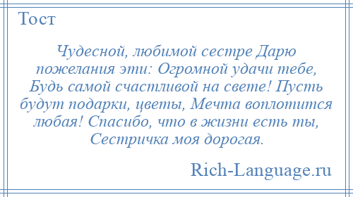 
    Чудесной, любимой сестре Дарю пожелания эти: Огромной удачи тебе, Будь самой счастливой на свете! Пусть будут подарки, цветы, Мечта воплотится любая! Спасибо, что в жизни есть ты, Сестричка моя дорогая.