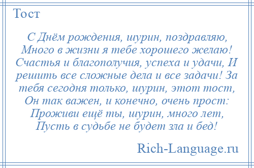 
    С Днём рождения, шурин, поздравляю, Много в жизни я тебе хорошего желаю! Счастья и благополучия, успеха и удачи, И решить все сложные дела и все задачи! За тебя сегодня только, шурин, этот тост, Он так важен, и конечно, очень прост: Проживи ещё ты, шурин, много лет, Пусть в судьбе не будет зла и бед!