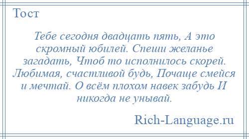 
    Тебе сегодня двадцать пять, А это скромный юбилей. Спеши желанье загадать, Чтоб то исполнилось скорей. Любимая, счастливой будь, Почаще смейся и мечтай. О всём плохом навек забудь И никогда не унывай.