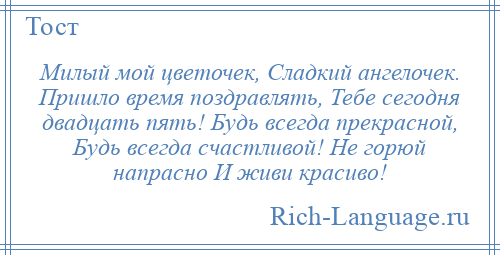 
    Милый мой цветочек, Сладкий ангелочек. Пришло время поздравлять, Тебе сегодня двадцать пять! Будь всегда прекрасной, Будь всегда счастливой! Не горюй напрасно И живи красиво!