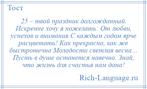 
    25 – твой праздник долгожданный. Искренне хочу я пожелать: От любви, успехов и внимания С каждым годом ярче расцветать! Как прекрасна, как же быстротечна Молодости светлая весна… Пусть в душе останется навечно. Знай, что жизнь для счастья нам дана!