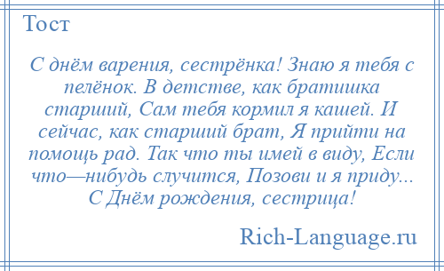 
    С днём варения, сестрёнка! Знаю я тебя с пелёнок. В детстве, как братишка старший, Сам тебя кормил я кашей. И сейчас, как старший брат, Я прийти на помощь рад. Так что ты имей в виду, Если что—нибудь случится, Позови и я приду... С Днём рождения, сестрица!