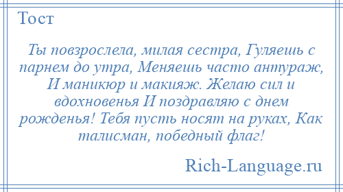 
    Ты повзрослела, милая сестра, Гуляешь с парнем до утра, Меняешь часто антураж, И маникюр и макияж. Желаю сил и вдохновенья И поздравляю с днем рожденья! Тебя пусть носят на руках, Как талисман, победный флаг!