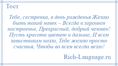 
    Тебе, сестренка, в день рожденья Желаю быть такой навек – Всегда в хорошем настроенье, Прекрасный, добрый человек! Пусть красота цветет и дальше, И всем завистникам назло, Тебе желаю просто счастья, Чтобы во всем всегда везло!